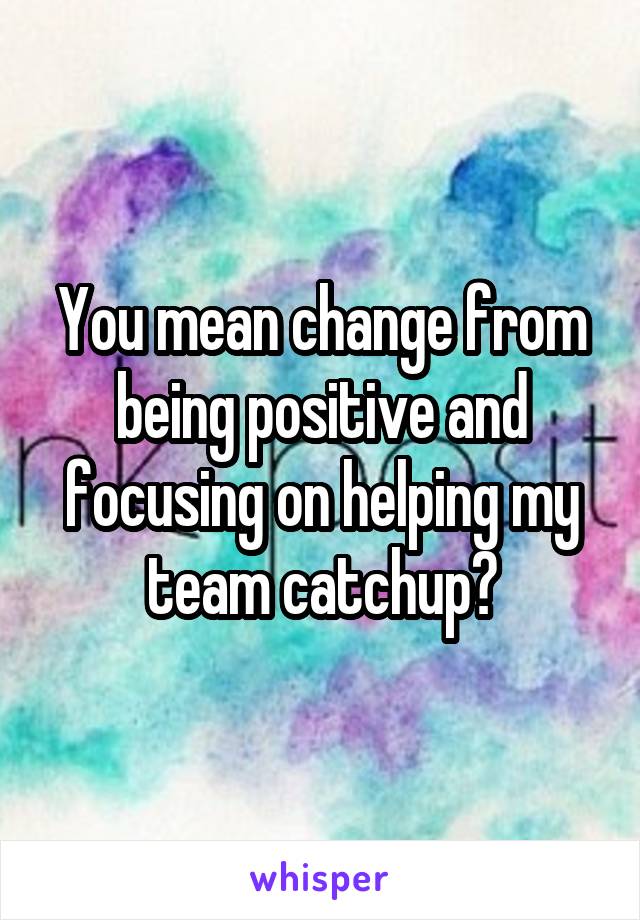 You mean change from being positive and focusing on helping my team catchup?