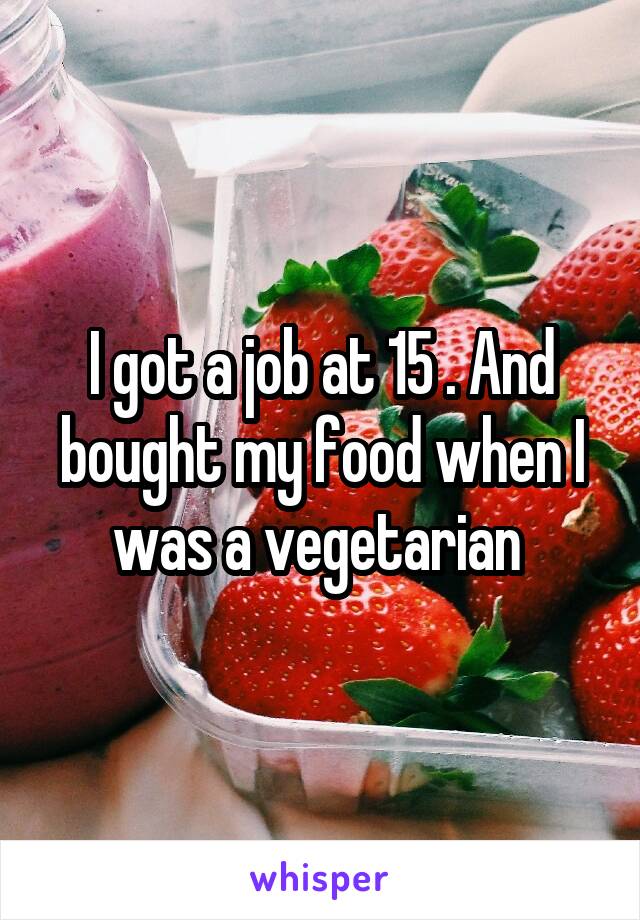 I got a job at 15 . And bought my food when I was a vegetarian 