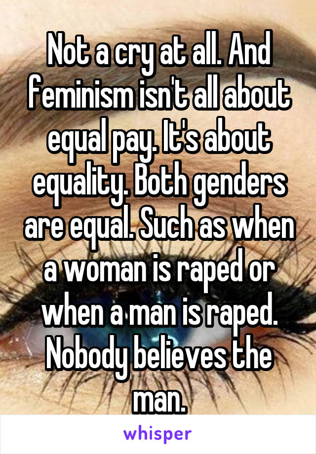 Not a cry at all. And feminism isn't all about equal pay. It's about equality. Both genders are equal. Such as when a woman is raped or when a man is raped. Nobody believes the man.