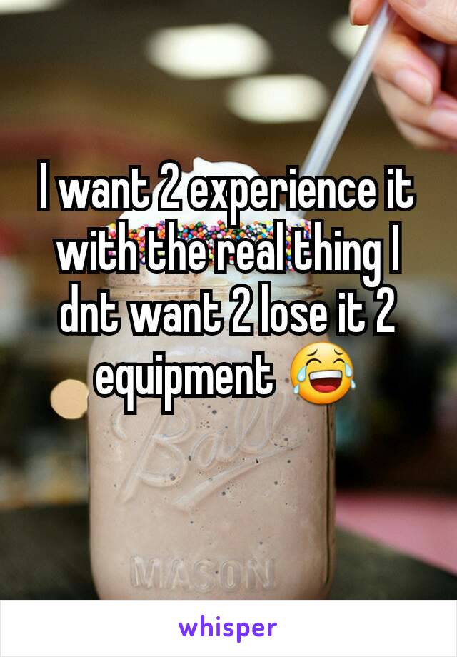 I want 2 experience it with the real thing I dnt want 2 lose it 2 equipment 😂