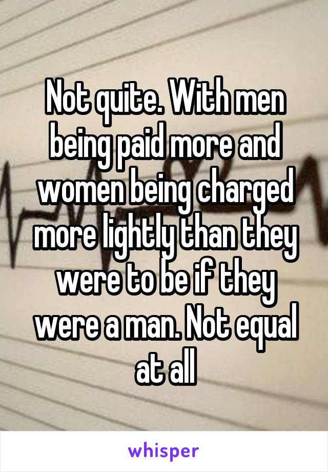 Not quite. With men being paid more and women being charged more lightly than they were to be if they were a man. Not equal at all