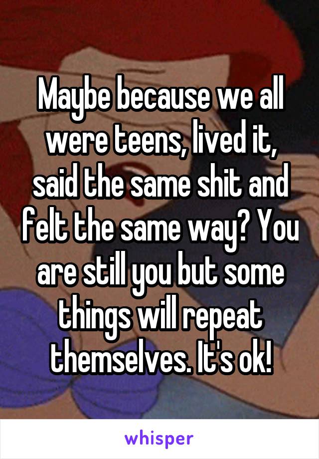 Maybe because we all were teens, lived it, said the same shit and felt the same way? You are still you but some things will repeat themselves. It's ok!