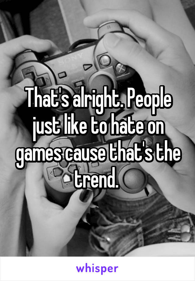 That's alright. People just like to hate on games cause that's the trend. 