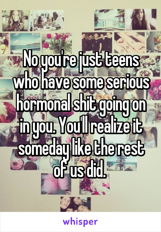 No you're just teens who have some serious hormonal shit going on in you. You'll realize it someday like the rest of us did. 