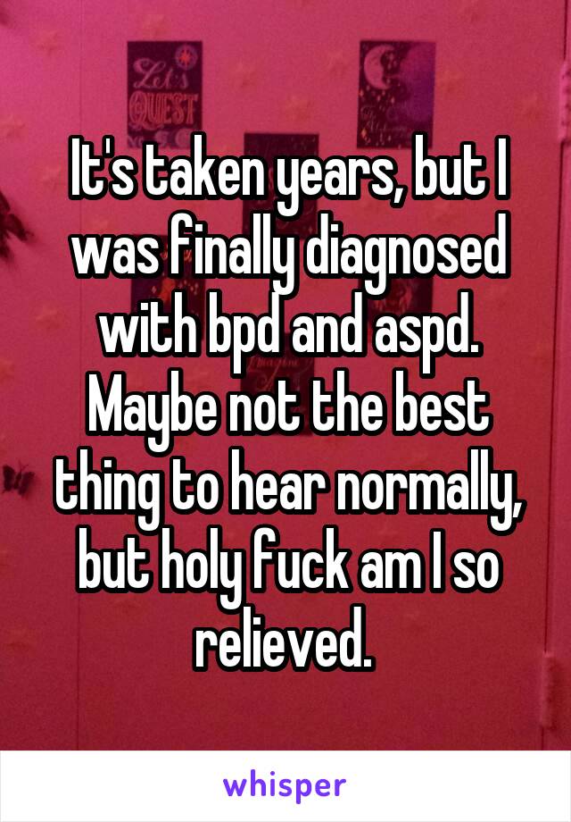 It's taken years, but I was finally diagnosed with bpd and aspd. Maybe not the best thing to hear normally, but holy fuck am I so relieved. 