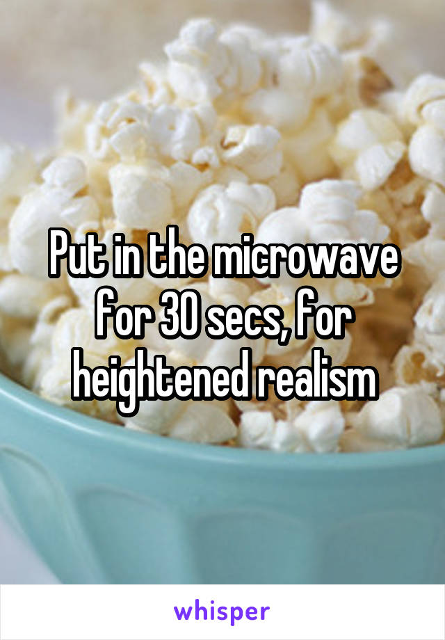 Put in the microwave for 30 secs, for heightened realism