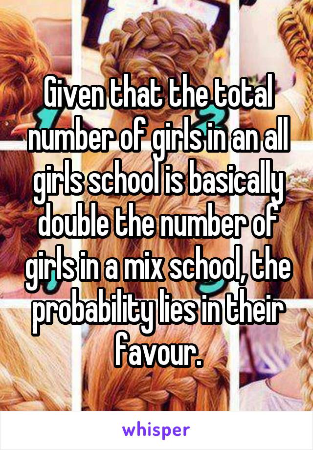 Given that the total number of girls in an all girls school is basically double the number of girls in a mix school, the probability lies in their favour.