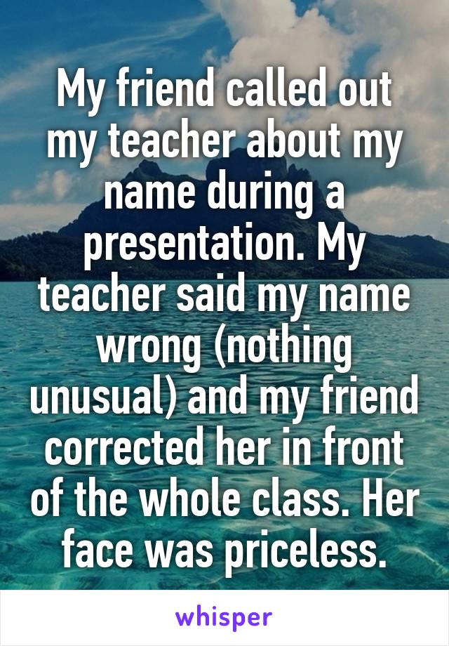 My friend called out my teacher about my name during a presentation. My teacher said my name wrong (nothing unusual) and my friend corrected her in front of the whole class. Her face was priceless.