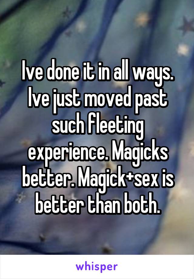 Ive done it in all ways. Ive just moved past such fleeting experience. Magicks better. Magick+sex is better than both.