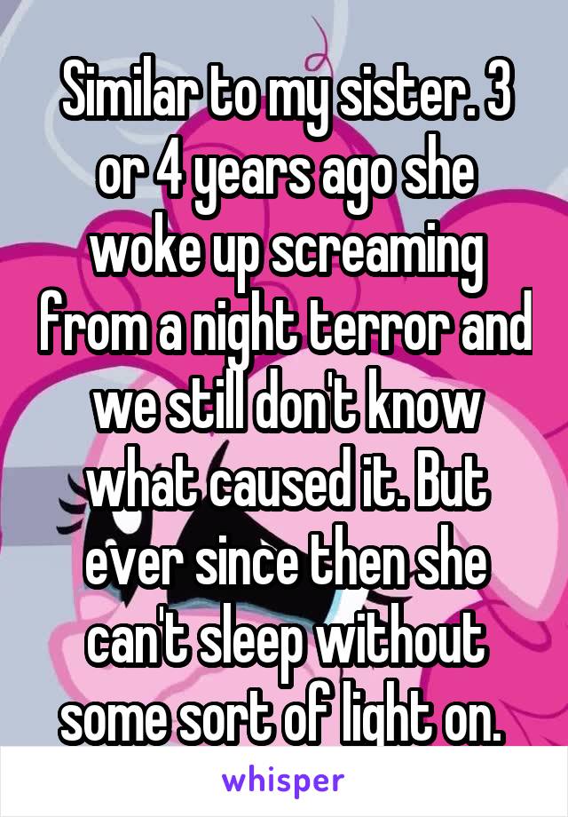 Similar to my sister. 3 or 4 years ago she woke up screaming from a night terror and we still don't know what caused it. But ever since then she can't sleep without some sort of light on. 