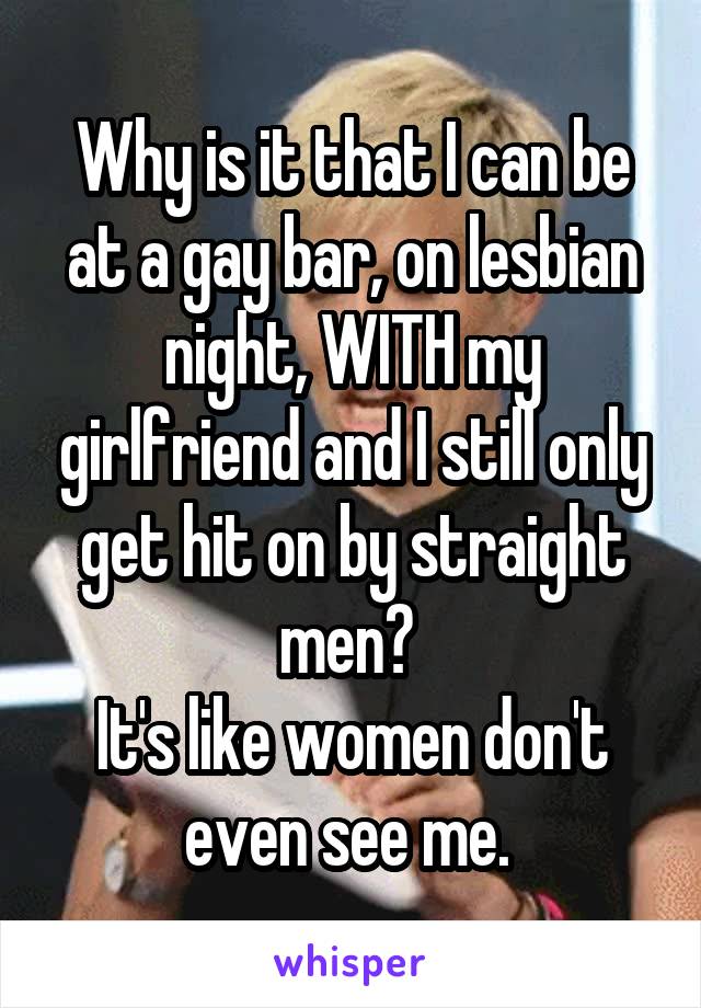 Why is it that I can be at a gay bar, on lesbian night, WITH my girlfriend and I still only get hit on by straight men? 
It's like women don't even see me. 