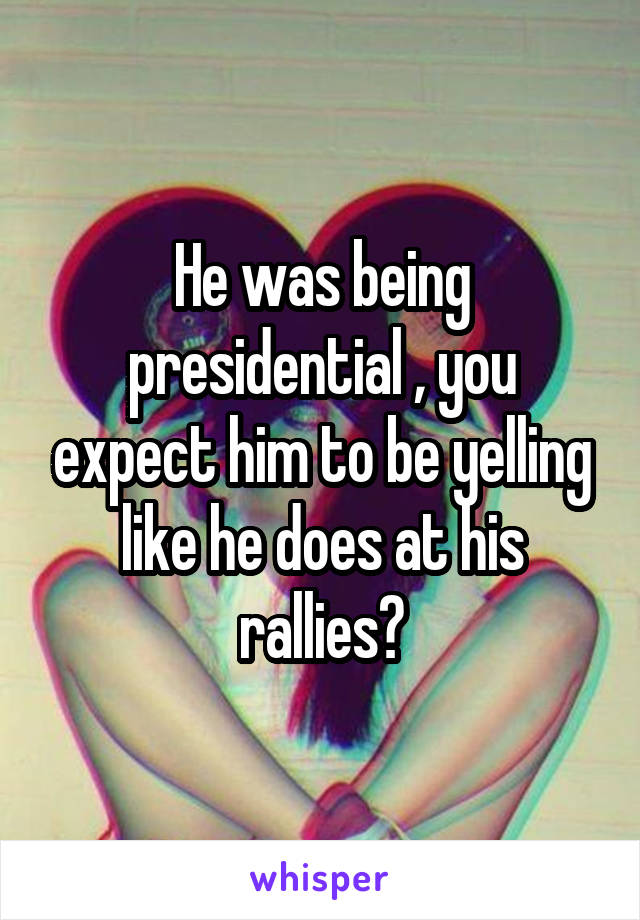 He was being presidential , you expect him to be yelling like he does at his rallies?