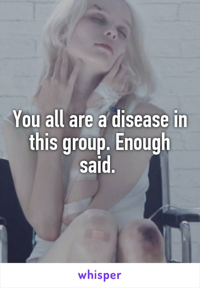 You all are a disease in this group. Enough said. 