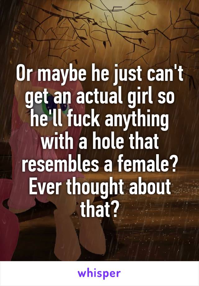 Or maybe he just can't get an actual girl so he'll fuck anything with a hole that resembles a female? Ever thought about that?
