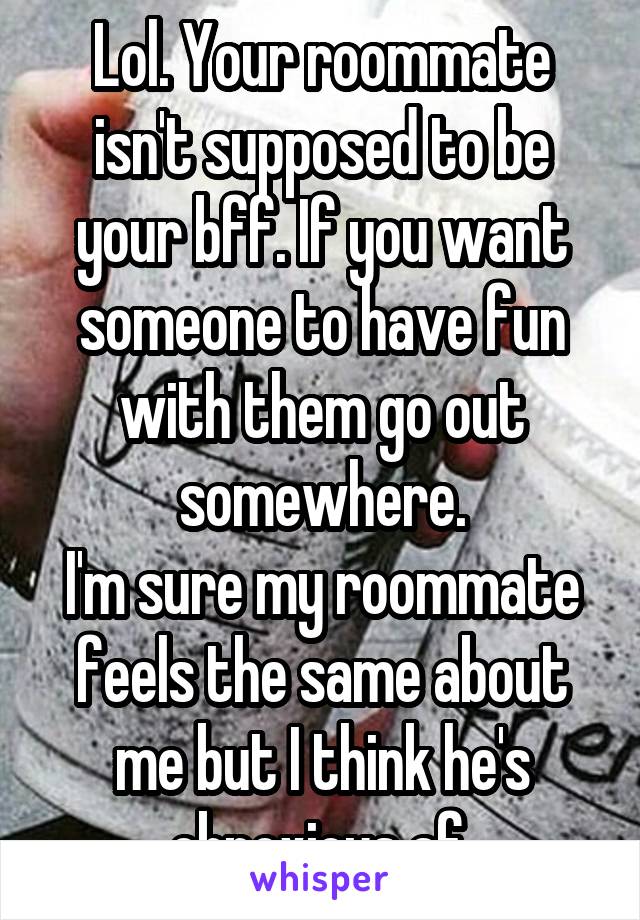 Lol. Your roommate isn't supposed to be your bff. If you want someone to have fun with them go out somewhere.
I'm sure my roommate feels the same about me but I think he's obnoxious af.
