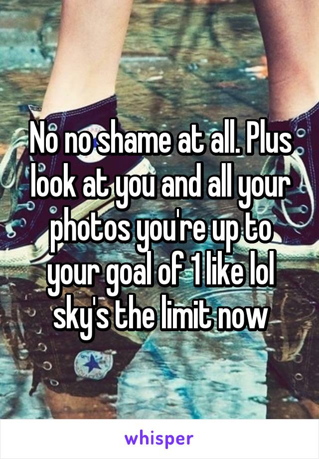 No no shame at all. Plus look at you and all your photos you're up to your goal of 1 like lol sky's the limit now
