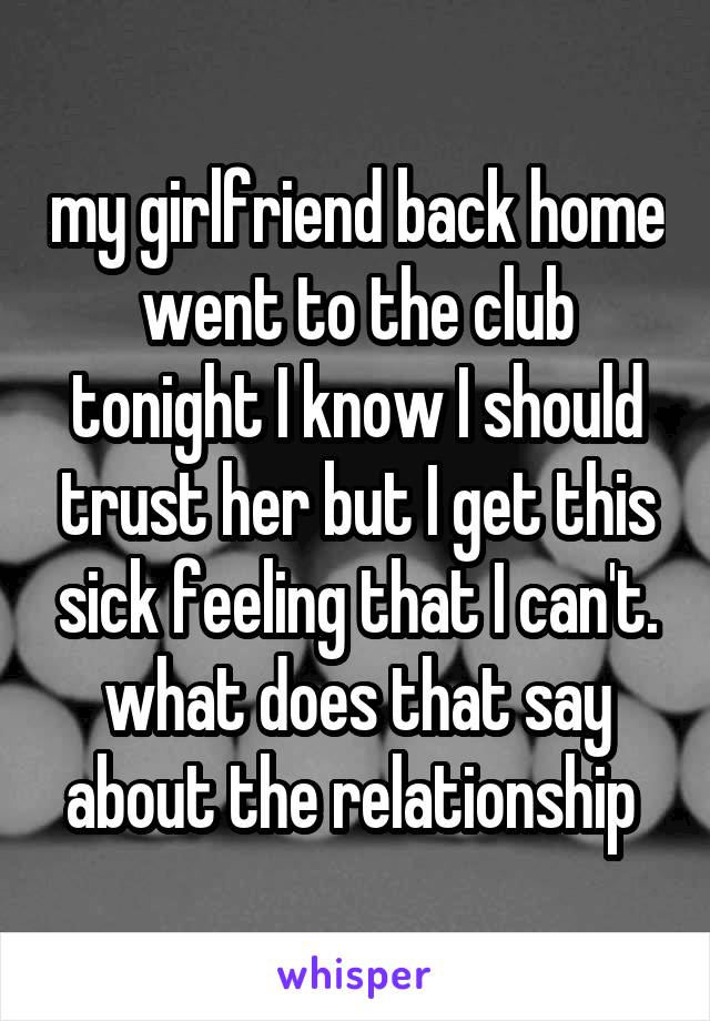 my girlfriend back home went to the club tonight I know I should trust her but I get this sick feeling that I can't. what does that say about the relationship 