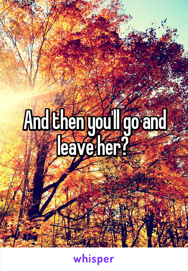 And then you'll go and leave her? 