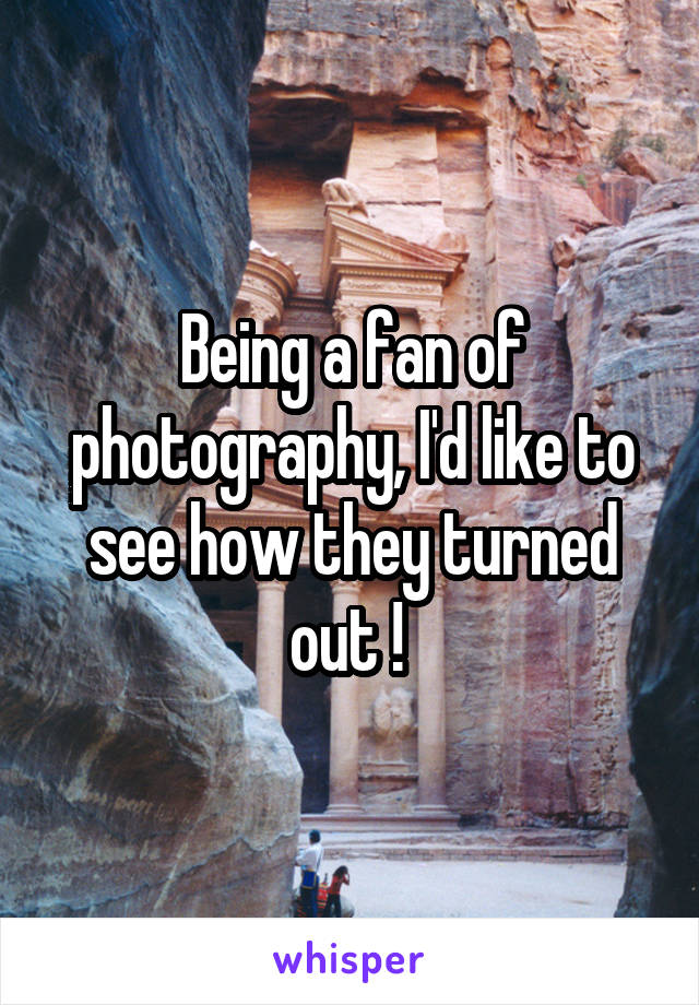 Being a fan of photography, I'd like to see how they turned out ! 