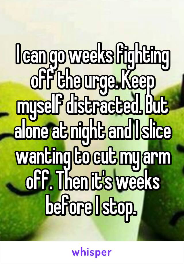 I can go weeks fighting off the urge. Keep myself distracted. But alone at night and I slice wanting to cut my arm off. Then it's weeks before I stop. 