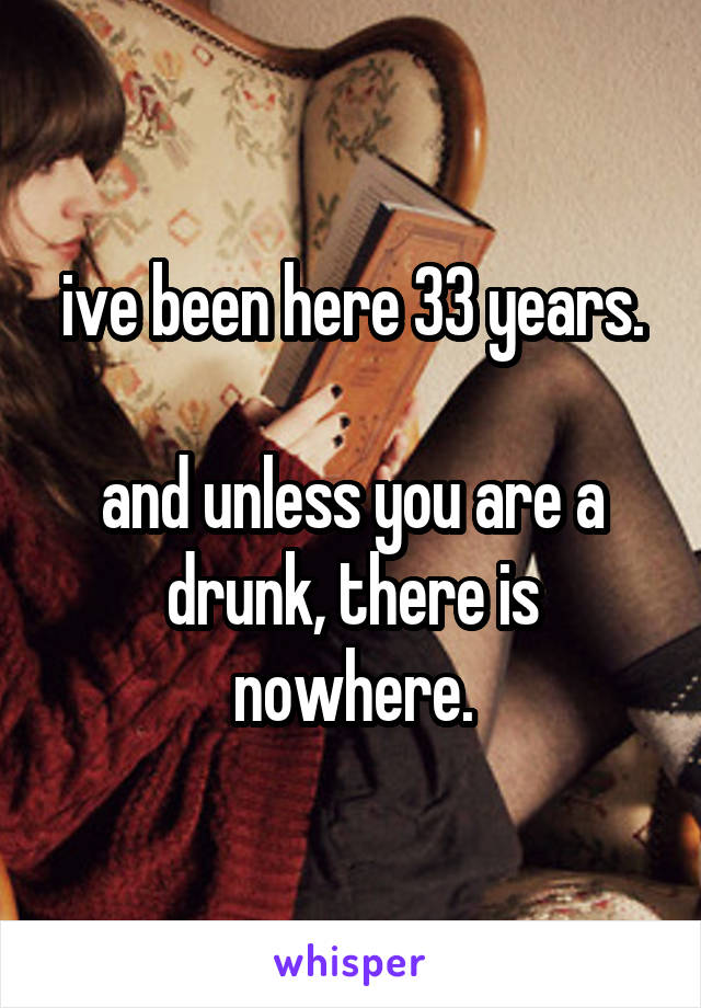 ive been here 33 years.

and unless you are a drunk, there is nowhere.