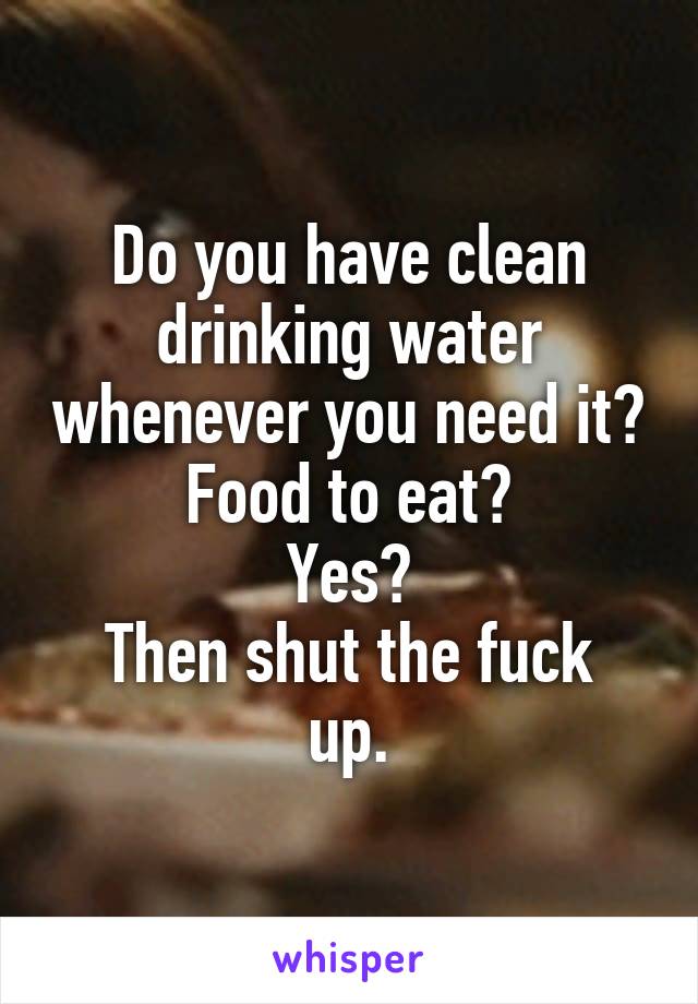 Do you have clean drinking water whenever you need it?
Food to eat?
Yes?
Then shut the fuck up.