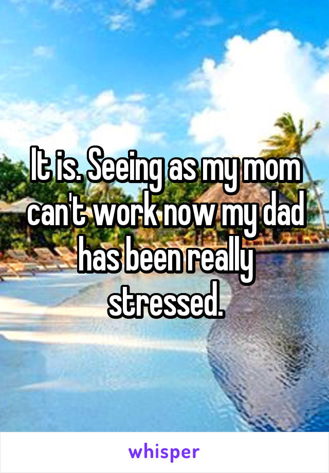 It is. Seeing as my mom can't work now my dad has been really stressed.