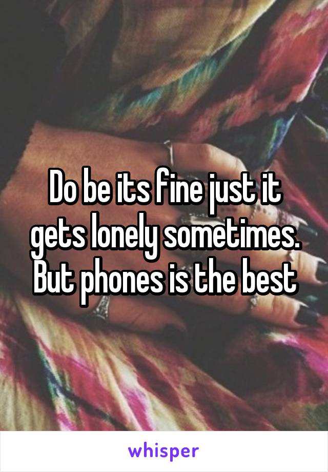 Do be its fine just it gets lonely sometimes. But phones is the best