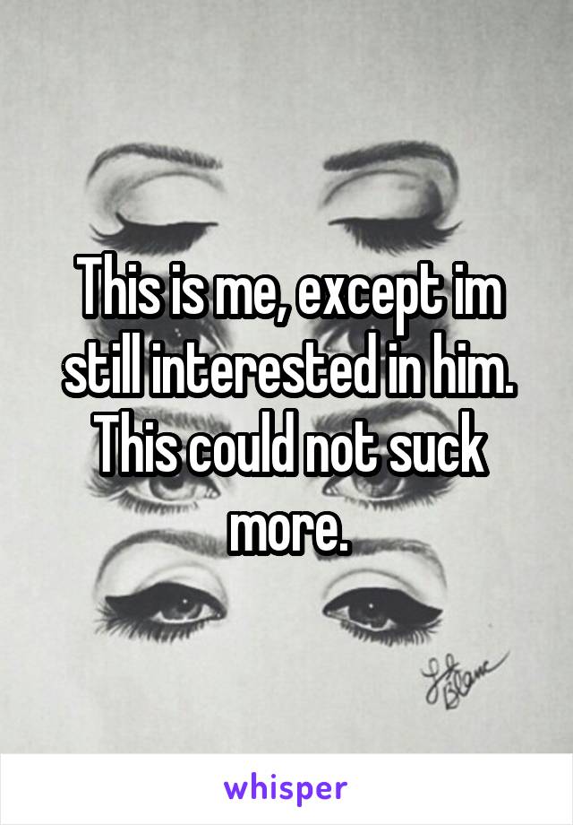 This is me, except im still interested in him.
This could not suck more.