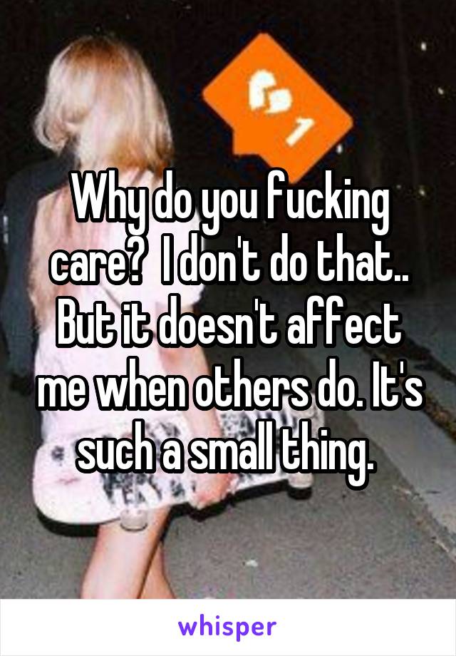 Why do you fucking care?  I don't do that.. But it doesn't affect me when others do. It's such a small thing. 