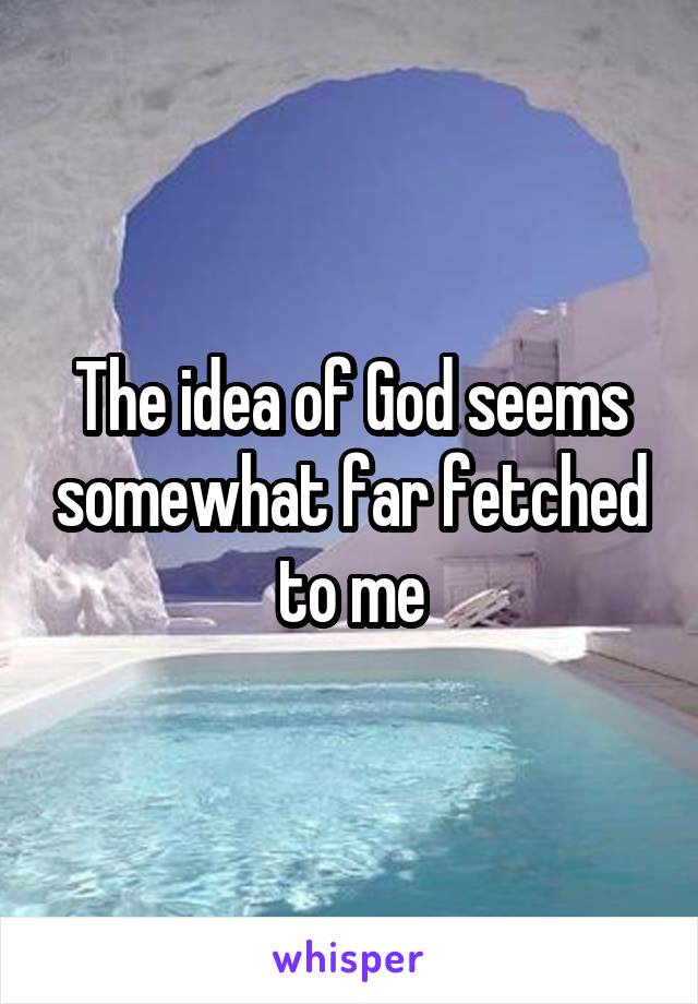 The idea of God seems somewhat far fetched to me