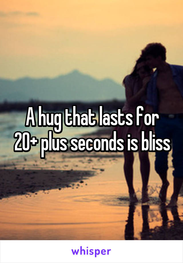 A hug that lasts for 20+ plus seconds is bliss