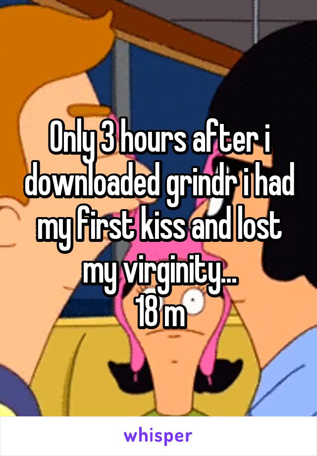 Only 3 hours after i downloaded grindr i had my first kiss and lost my virginity...
18 m