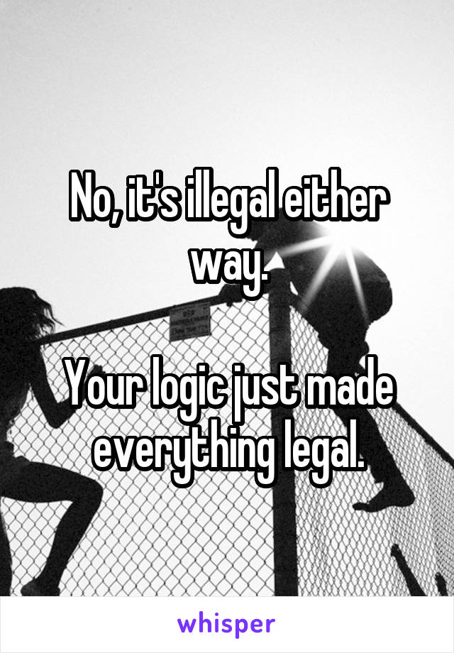 No, it's illegal either way.

Your logic just made everything legal.