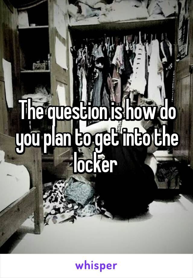 The question is how do you plan to get into the locker 