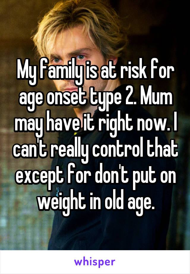 My family is at risk for age onset type 2. Mum may have it right now. I can't really control that except for don't put on weight in old age.