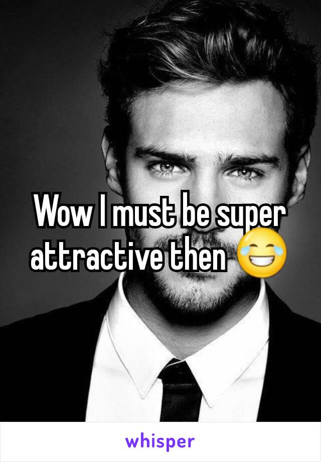 Wow I must be super attractive then 😂