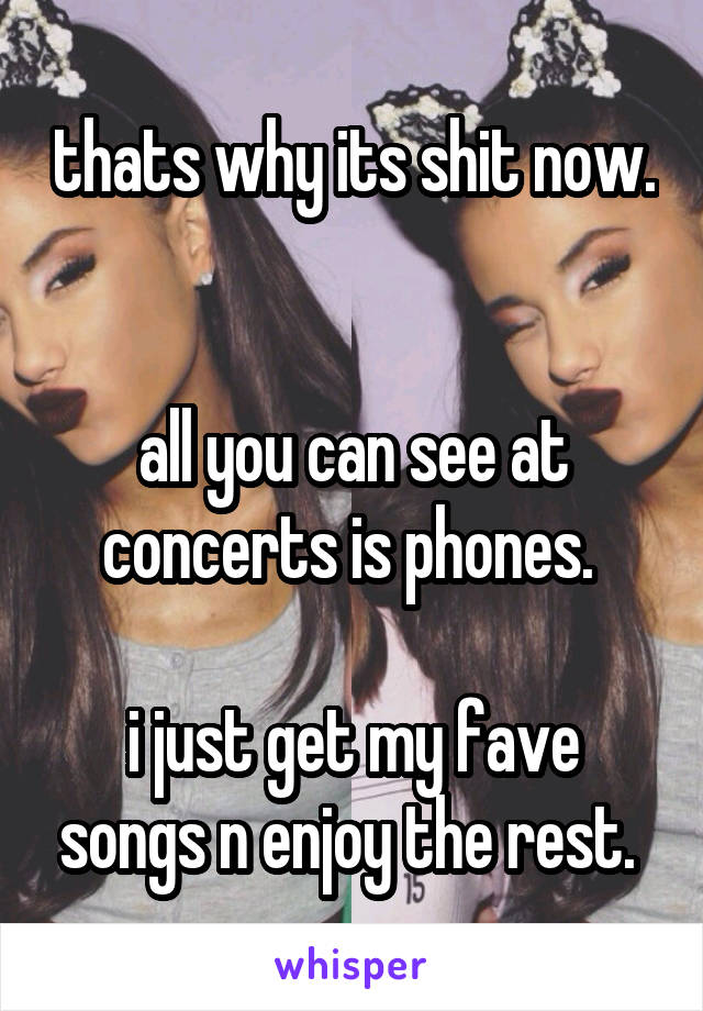 thats why its shit now. 

all you can see at concerts is phones. 

i just get my fave songs n enjoy the rest. 