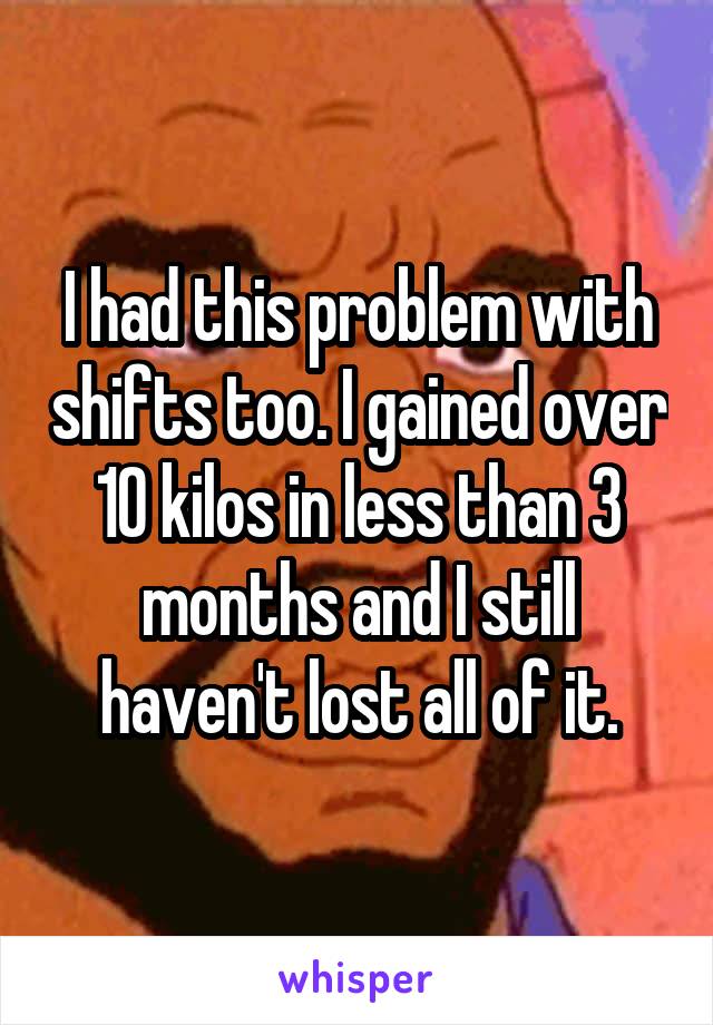 I had this problem with shifts too. I gained over 10 kilos in less than 3 months and I still haven't lost all of it.