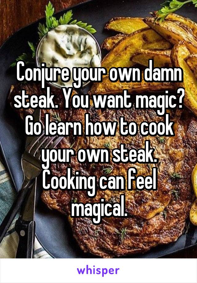 Conjure your own damn steak. You want magic? Go learn how to cook your own steak. Cooking can feel magical.