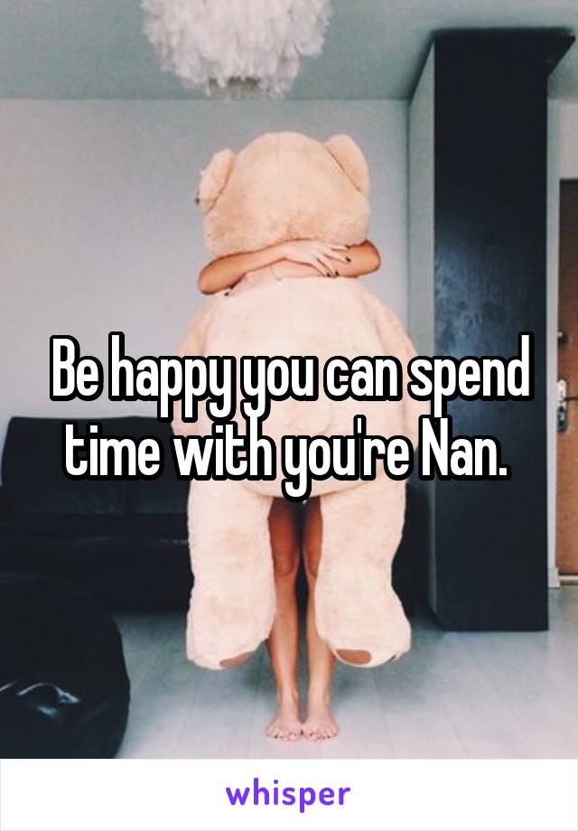 Be happy you can spend time with you're Nan. 