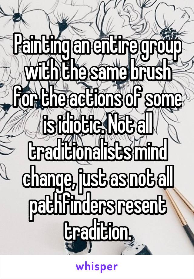 Painting an entire group with the same brush for the actions of some is idiotic. Not all traditionalists mind change, just as not all pathfinders resent tradition.