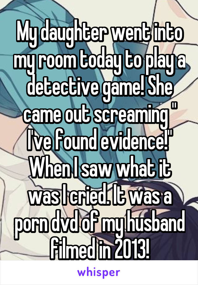 My daughter went into my room today to play a detective game! She came out screaming " I've found evidence!"
When I saw what it was I cried. It was a porn dvd of my husband filmed in 2013!