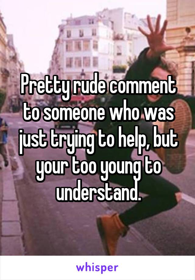 Pretty rude comment to someone who was just trying to help, but your too young to understand.