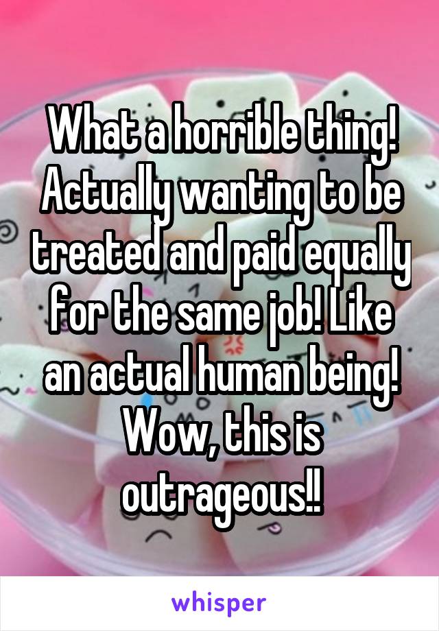 What a horrible thing! Actually wanting to be treated and paid equally for the same job! Like an actual human being! Wow, this is outrageous!!