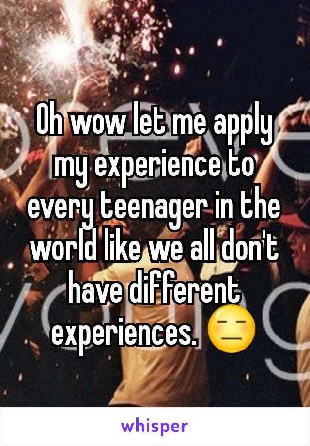 Oh wow let me apply my experience to every teenager in the world like we all don't have different experiences. 😑