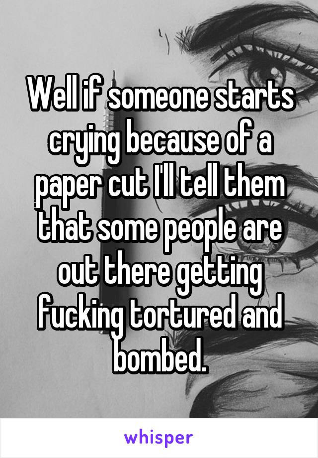 Well if someone starts crying because of a paper cut I'll tell them that some people are out there getting fucking tortured and bombed.