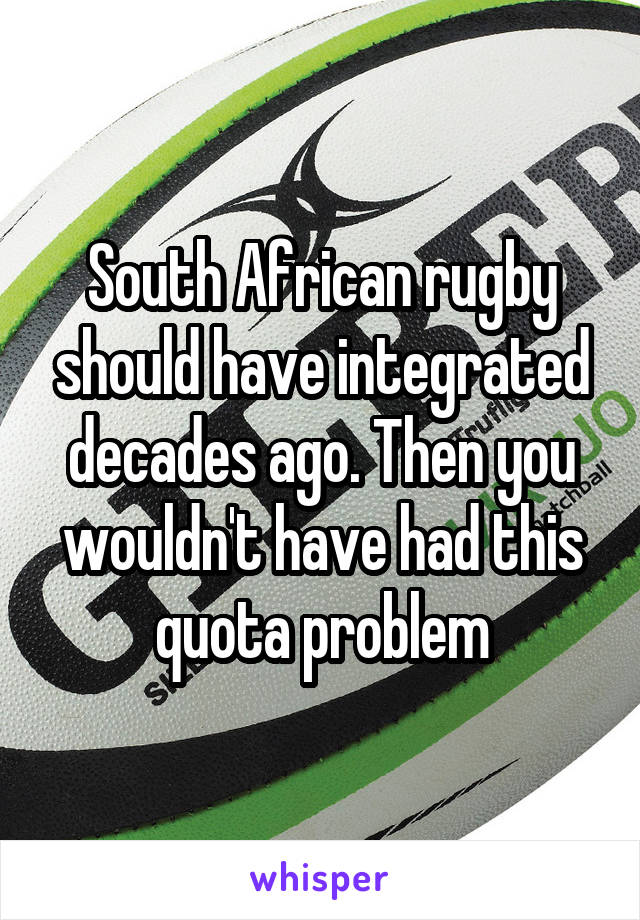 South African rugby should have integrated decades ago. Then you wouldn't have had this quota problem