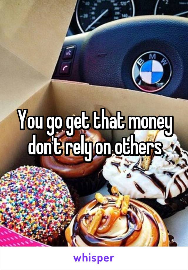 You go get that money don't rely on others