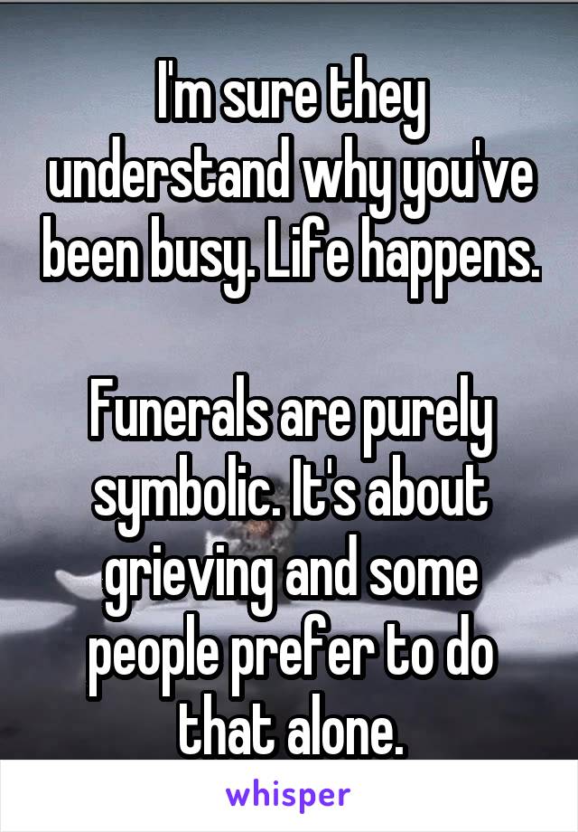 I'm sure they understand why you've been busy. Life happens.

Funerals are purely symbolic. It's about grieving and some people prefer to do that alone.